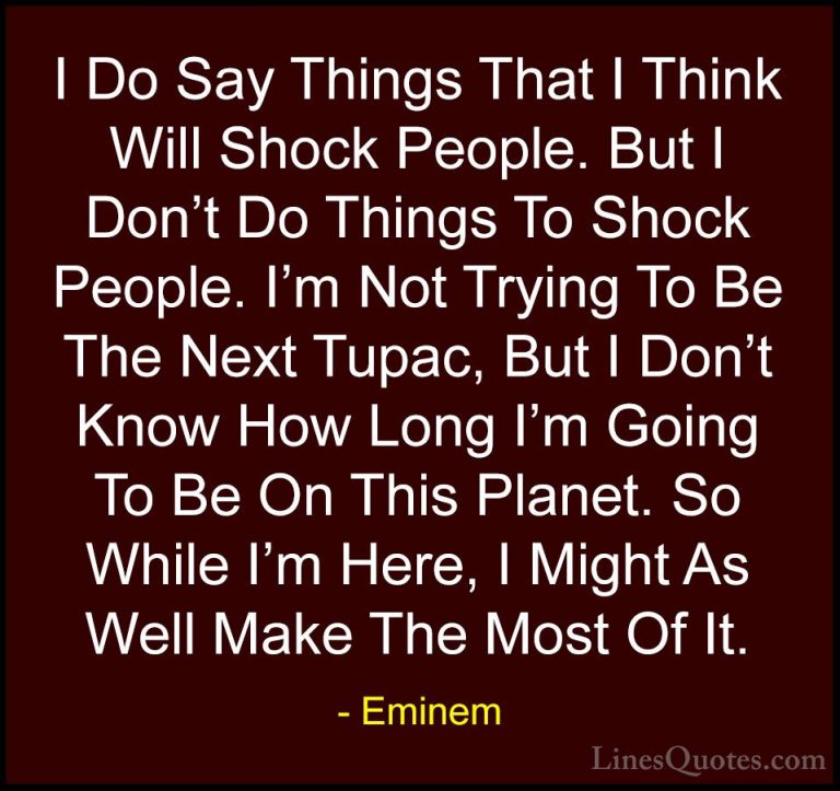 Eminem Quotes (76) - I Do Say Things That I Think Will Shock Peop... - QuotesI Do Say Things That I Think Will Shock People. But I Don't Do Things To Shock People. I'm Not Trying To Be The Next Tupac, But I Don't Know How Long I'm Going To Be On This Planet. So While I'm Here, I Might As Well Make The Most Of It.