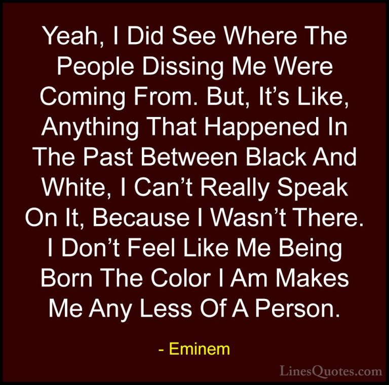 Eminem Quotes (88) - Yeah, I Did See Where The People Dissing Me ... - QuotesYeah, I Did See Where The People Dissing Me Were Coming From. But, It's Like, Anything That Happened In The Past Between Black And White, I Can't Really Speak On It, Because I Wasn't There. I Don't Feel Like Me Being Born The Color I Am Makes Me Any Less Of A Person.