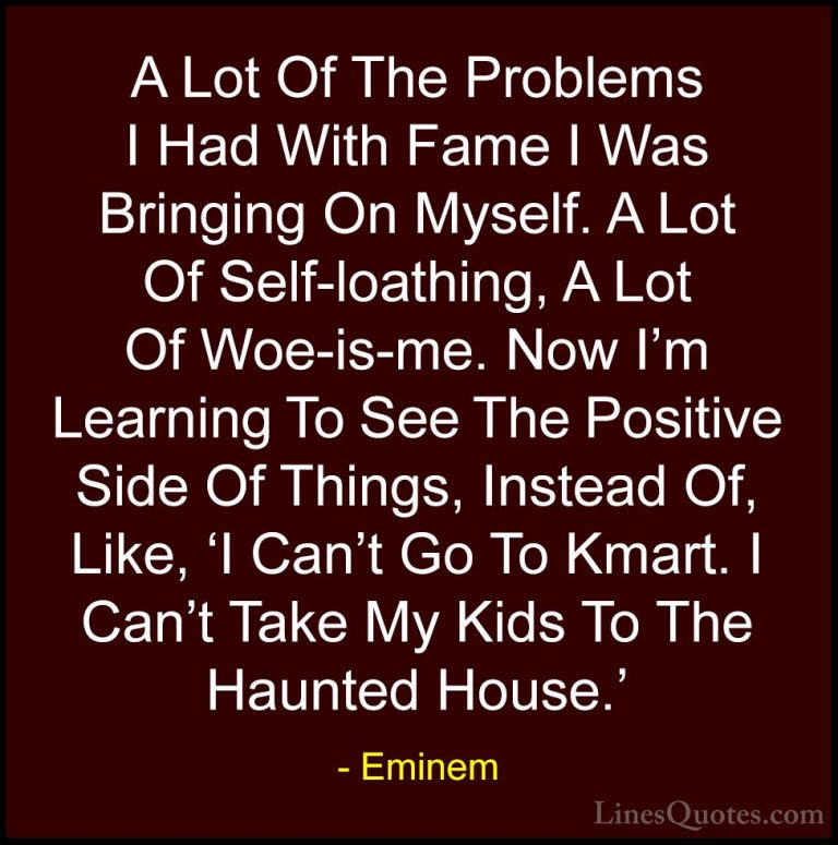 Eminem Quotes (90) - A Lot Of The Problems I Had With Fame I Was ... - QuotesA Lot Of The Problems I Had With Fame I Was Bringing On Myself. A Lot Of Self-loathing, A Lot Of Woe-is-me. Now I'm Learning To See The Positive Side Of Things, Instead Of, Like, 'I Can't Go To Kmart. I Can't Take My Kids To The Haunted House.'