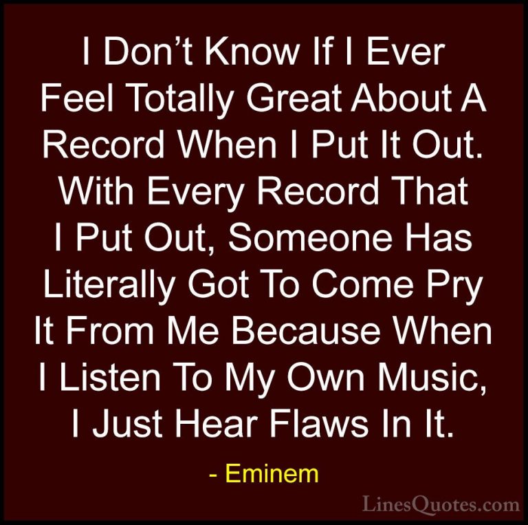 Eminem Quotes (95) - I Don't Know If I Ever Feel Totally Great Ab... - QuotesI Don't Know If I Ever Feel Totally Great About A Record When I Put It Out. With Every Record That I Put Out, Someone Has Literally Got To Come Pry It From Me Because When I Listen To My Own Music, I Just Hear Flaws In It.
