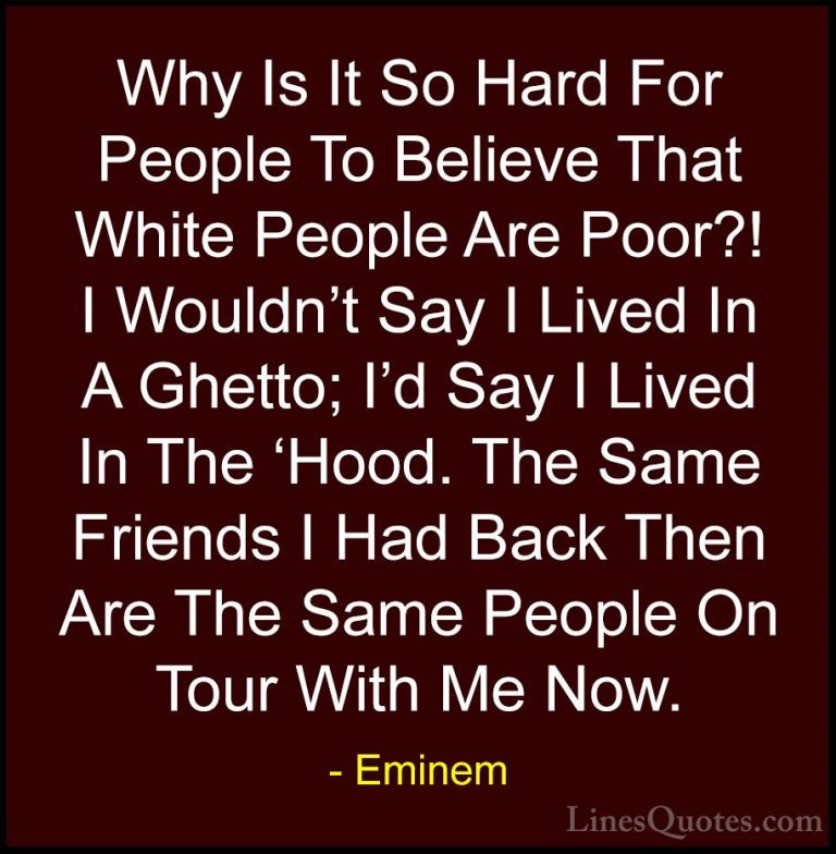 Eminem Quotes (96) - Why Is It So Hard For People To Believe That... - QuotesWhy Is It So Hard For People To Believe That White People Are Poor?! I Wouldn't Say I Lived In A Ghetto; I'd Say I Lived In The 'Hood. The Same Friends I Had Back Then Are The Same People On Tour With Me Now.