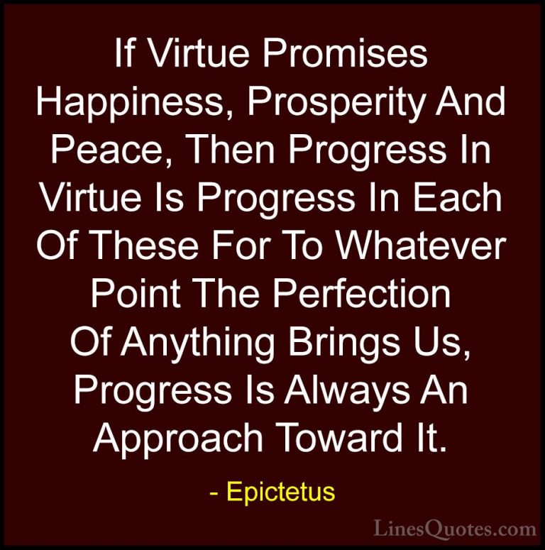 Epictetus Quotes (26) - If Virtue Promises Happiness, Prosperity ... - QuotesIf Virtue Promises Happiness, Prosperity And Peace, Then Progress In Virtue Is Progress In Each Of These For To Whatever Point The Perfection Of Anything Brings Us, Progress Is Always An Approach Toward It.