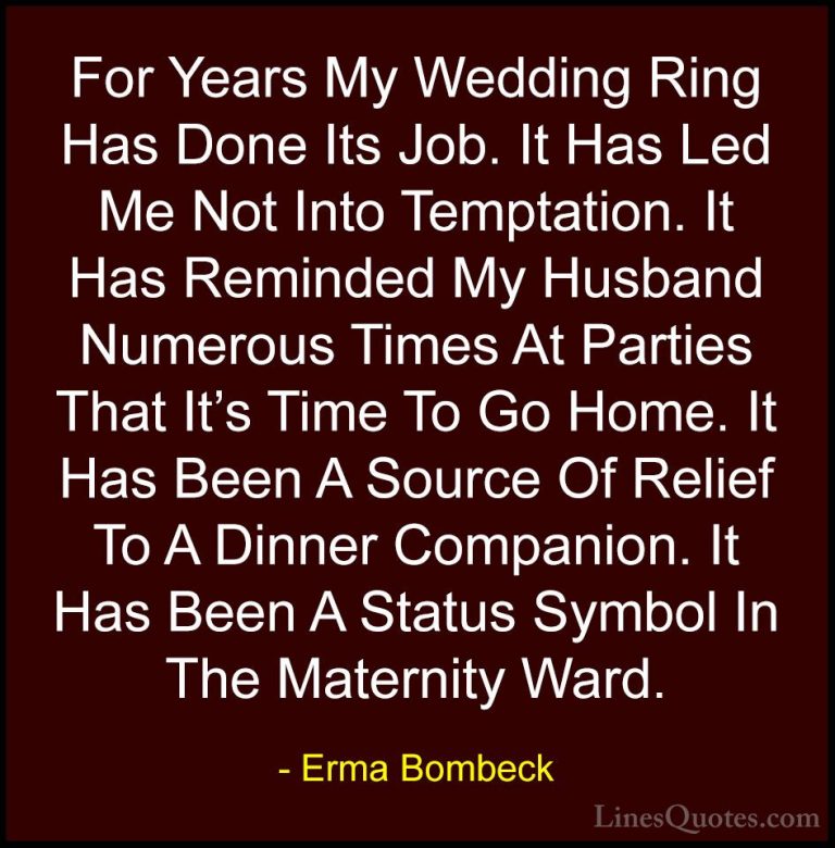 Erma Bombeck Quotes (24) - For Years My Wedding Ring Has Done Its... - QuotesFor Years My Wedding Ring Has Done Its Job. It Has Led Me Not Into Temptation. It Has Reminded My Husband Numerous Times At Parties That It's Time To Go Home. It Has Been A Source Of Relief To A Dinner Companion. It Has Been A Status Symbol In The Maternity Ward.