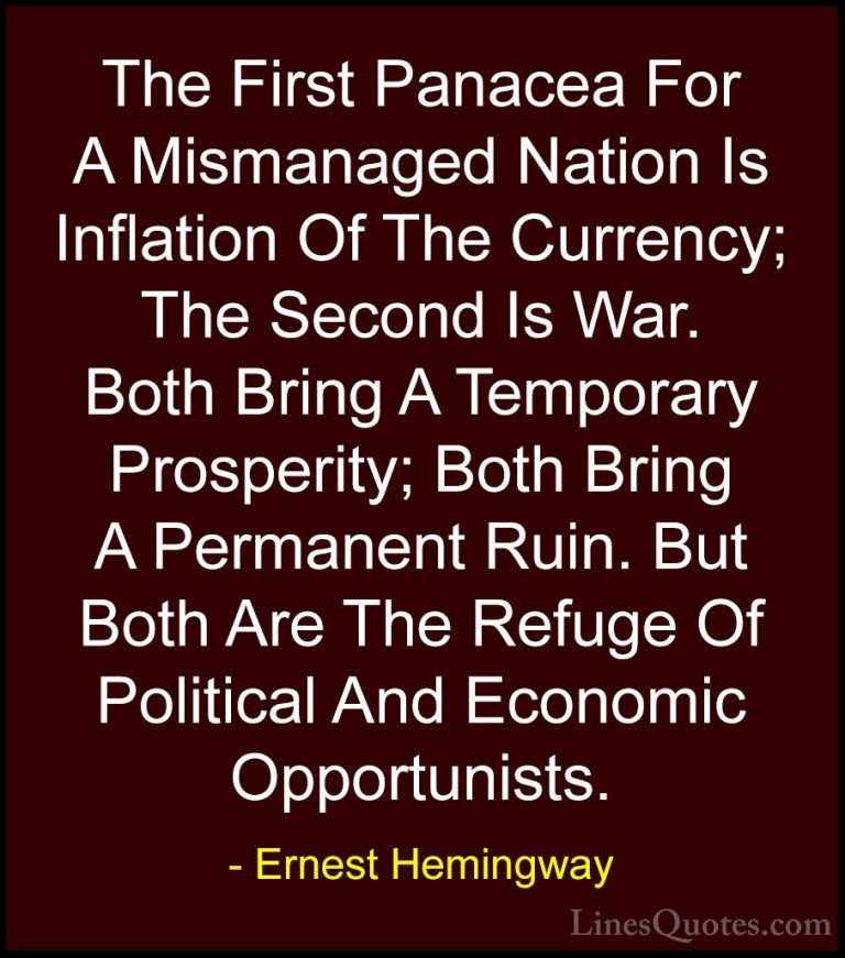 Ernest Hemingway Quotes (10) - The First Panacea For A Mismanaged... - QuotesThe First Panacea For A Mismanaged Nation Is Inflation Of The Currency; The Second Is War. Both Bring A Temporary Prosperity; Both Bring A Permanent Ruin. But Both Are The Refuge Of Political And Economic Opportunists.