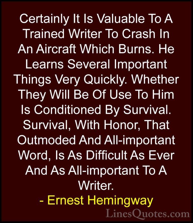 Ernest Hemingway Quotes (100) - Certainly It Is Valuable To A Tra... - QuotesCertainly It Is Valuable To A Trained Writer To Crash In An Aircraft Which Burns. He Learns Several Important Things Very Quickly. Whether They Will Be Of Use To Him Is Conditioned By Survival. Survival, With Honor, That Outmoded And All-important Word, Is As Difficult As Ever And As All-important To A Writer.