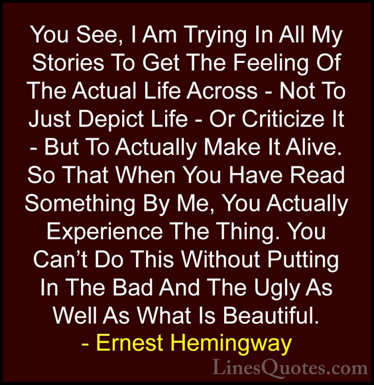 Ernest Hemingway Quotes (101) - You See, I Am Trying In All My St... - QuotesYou See, I Am Trying In All My Stories To Get The Feeling Of The Actual Life Across - Not To Just Depict Life - Or Criticize It - But To Actually Make It Alive. So That When You Have Read Something By Me, You Actually Experience The Thing. You Can't Do This Without Putting In The Bad And The Ugly As Well As What Is Beautiful.