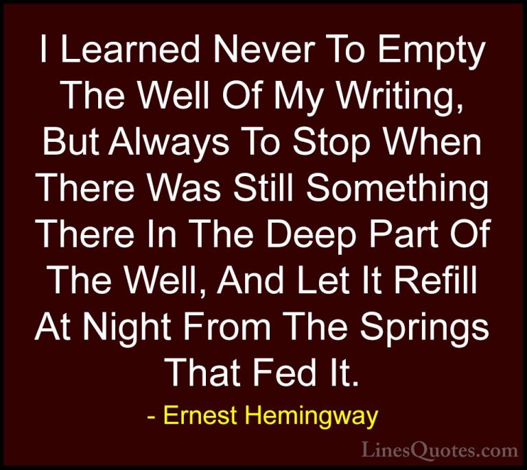 Ernest Hemingway Quotes (24) - I Learned Never To Empty The Well ... - QuotesI Learned Never To Empty The Well Of My Writing, But Always To Stop When There Was Still Something There In The Deep Part Of The Well, And Let It Refill At Night From The Springs That Fed It.