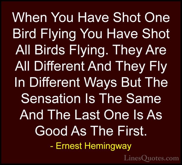 Ernest Hemingway Quotes (29) - When You Have Shot One Bird Flying... - QuotesWhen You Have Shot One Bird Flying You Have Shot All Birds Flying. They Are All Different And They Fly In Different Ways But The Sensation Is The Same And The Last One Is As Good As The First.