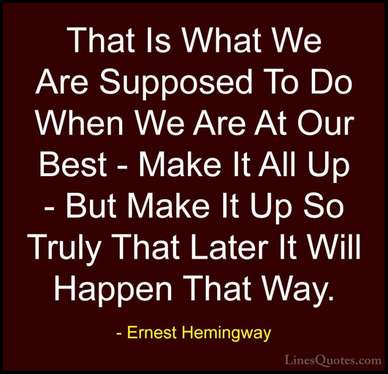 Ernest Hemingway Quotes (32) - That Is What We Are Supposed To Do... - QuotesThat Is What We Are Supposed To Do When We Are At Our Best - Make It All Up - But Make It Up So Truly That Later It Will Happen That Way.