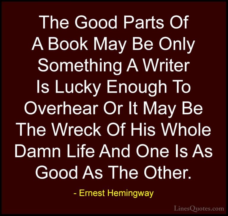 Ernest Hemingway Quotes (39) - The Good Parts Of A Book May Be On... - QuotesThe Good Parts Of A Book May Be Only Something A Writer Is Lucky Enough To Overhear Or It May Be The Wreck Of His Whole Damn Life And One Is As Good As The Other.
