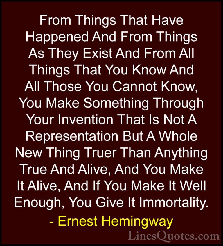 Ernest Hemingway Quotes (40) - From Things That Have Happened And... - QuotesFrom Things That Have Happened And From Things As They Exist And From All Things That You Know And All Those You Cannot Know, You Make Something Through Your Invention That Is Not A Representation But A Whole New Thing Truer Than Anything True And Alive, And You Make It Alive, And If You Make It Well Enough, You Give It Immortality.