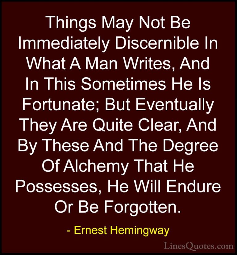 Ernest Hemingway Quotes (41) - Things May Not Be Immediately Disc... - QuotesThings May Not Be Immediately Discernible In What A Man Writes, And In This Sometimes He Is Fortunate; But Eventually They Are Quite Clear, And By These And The Degree Of Alchemy That He Possesses, He Will Endure Or Be Forgotten.