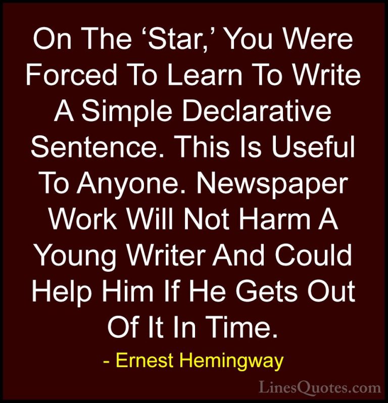 Ernest Hemingway Quotes (44) - On The 'Star,' You Were Forced To ... - QuotesOn The 'Star,' You Were Forced To Learn To Write A Simple Declarative Sentence. This Is Useful To Anyone. Newspaper Work Will Not Harm A Young Writer And Could Help Him If He Gets Out Of It In Time.