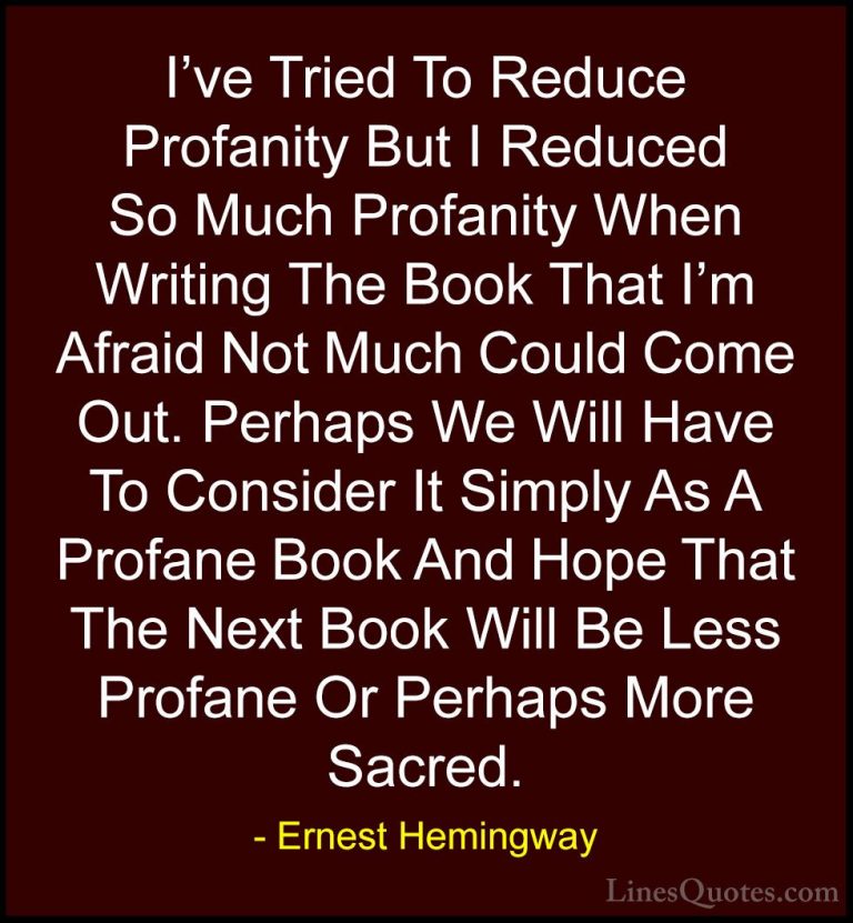 Ernest Hemingway Quotes (61) - I've Tried To Reduce Profanity But... - QuotesI've Tried To Reduce Profanity But I Reduced So Much Profanity When Writing The Book That I'm Afraid Not Much Could Come Out. Perhaps We Will Have To Consider It Simply As A Profane Book And Hope That The Next Book Will Be Less Profane Or Perhaps More Sacred.