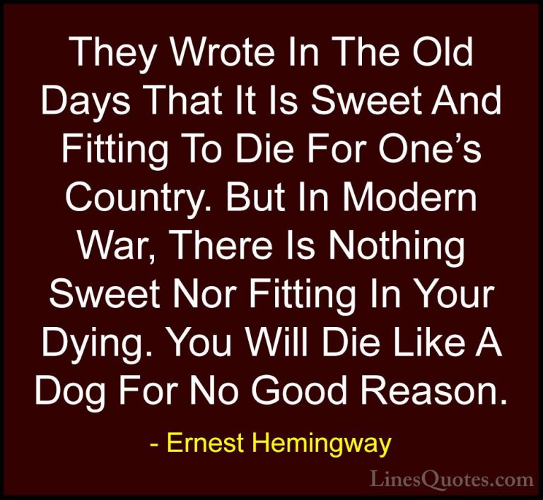 Ernest Hemingway Quotes (63) - They Wrote In The Old Days That It... - QuotesThey Wrote In The Old Days That It Is Sweet And Fitting To Die For One's Country. But In Modern War, There Is Nothing Sweet Nor Fitting In Your Dying. You Will Die Like A Dog For No Good Reason.