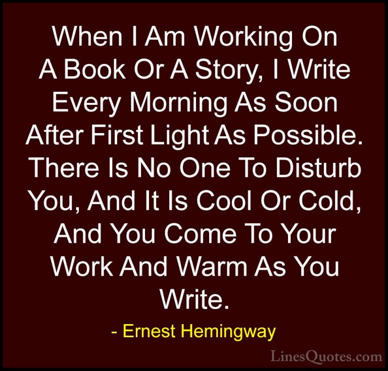 Ernest Hemingway Quotes (71) - When I Am Working On A Book Or A S... - QuotesWhen I Am Working On A Book Or A Story, I Write Every Morning As Soon After First Light As Possible. There Is No One To Disturb You, And It Is Cool Or Cold, And You Come To Your Work And Warm As You Write.