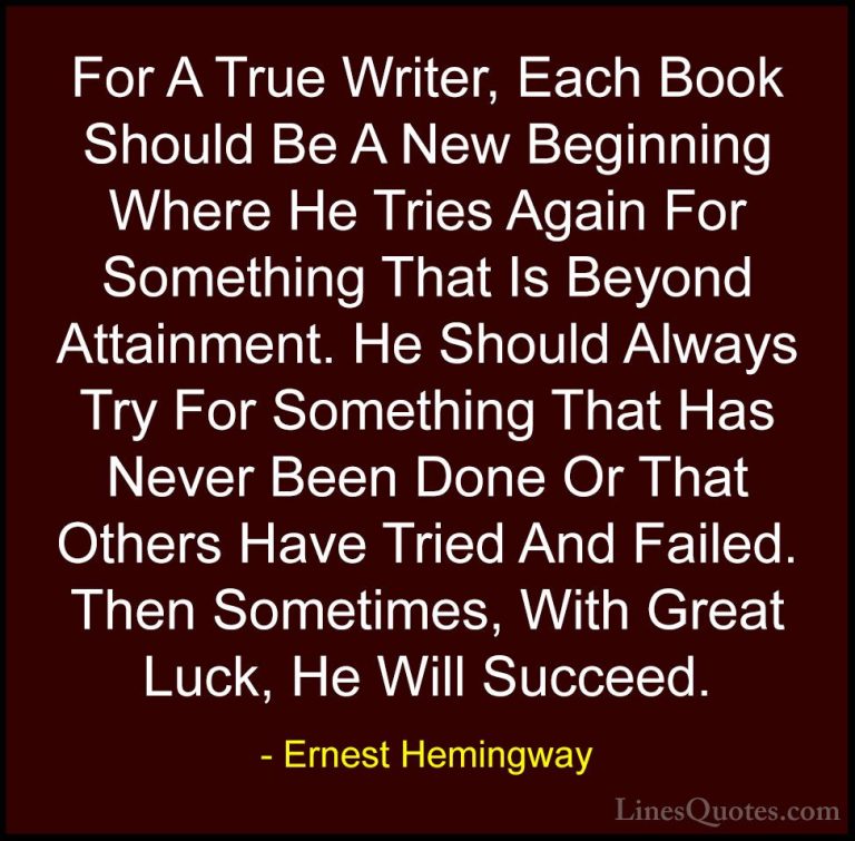 Ernest Hemingway Quotes (79) - For A True Writer, Each Book Shoul... - QuotesFor A True Writer, Each Book Should Be A New Beginning Where He Tries Again For Something That Is Beyond Attainment. He Should Always Try For Something That Has Never Been Done Or That Others Have Tried And Failed. Then Sometimes, With Great Luck, He Will Succeed.