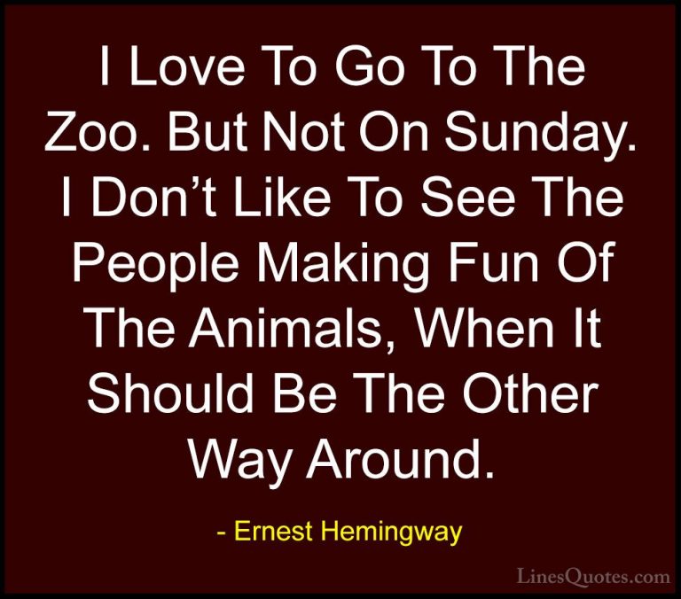 Ernest Hemingway Quotes (80) - I Love To Go To The Zoo. But Not O... - QuotesI Love To Go To The Zoo. But Not On Sunday. I Don't Like To See The People Making Fun Of The Animals, When It Should Be The Other Way Around.
