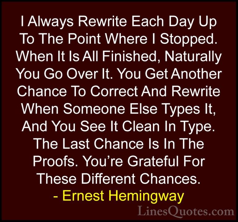 Ernest Hemingway Quotes (88) - I Always Rewrite Each Day Up To Th... - QuotesI Always Rewrite Each Day Up To The Point Where I Stopped. When It Is All Finished, Naturally You Go Over It. You Get Another Chance To Correct And Rewrite When Someone Else Types It, And You See It Clean In Type. The Last Chance Is In The Proofs. You're Grateful For These Different Chances.