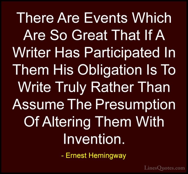 Ernest Hemingway Quotes (95) - There Are Events Which Are So Grea... - QuotesThere Are Events Which Are So Great That If A Writer Has Participated In Them His Obligation Is To Write Truly Rather Than Assume The Presumption Of Altering Them With Invention.