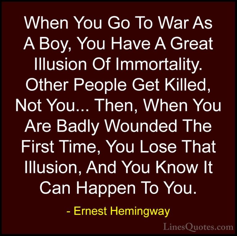 Ernest Hemingway Quotes (98) - When You Go To War As A Boy, You H... - QuotesWhen You Go To War As A Boy, You Have A Great Illusion Of Immortality. Other People Get Killed, Not You... Then, When You Are Badly Wounded The First Time, You Lose That Illusion, And You Know It Can Happen To You.