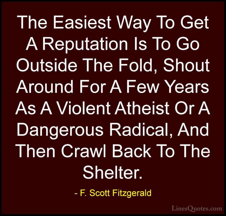 F. Scott Fitzgerald Quotes (26) - The Easiest Way To Get A Reputa... - QuotesThe Easiest Way To Get A Reputation Is To Go Outside The Fold, Shout Around For A Few Years As A Violent Atheist Or A Dangerous Radical, And Then Crawl Back To The Shelter.