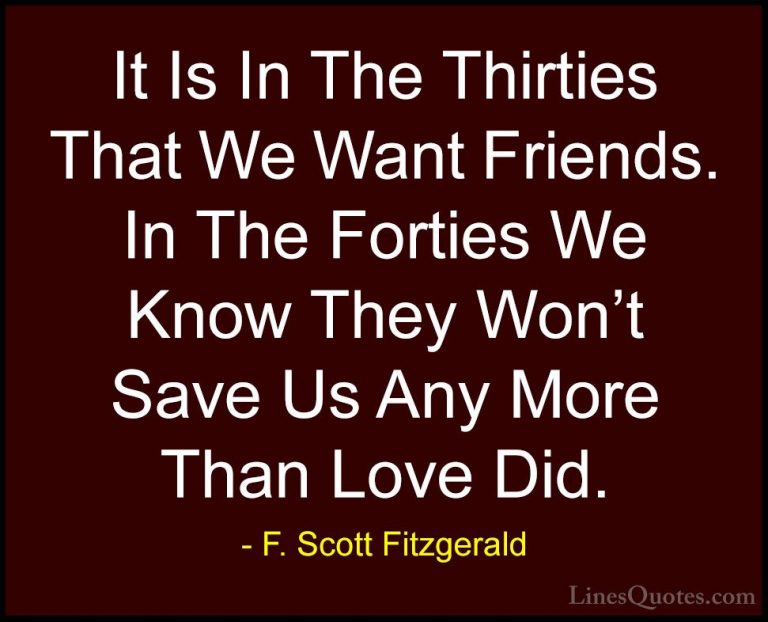 F. Scott Fitzgerald Quotes (28) - It Is In The Thirties That We W... - QuotesIt Is In The Thirties That We Want Friends. In The Forties We Know They Won't Save Us Any More Than Love Did.