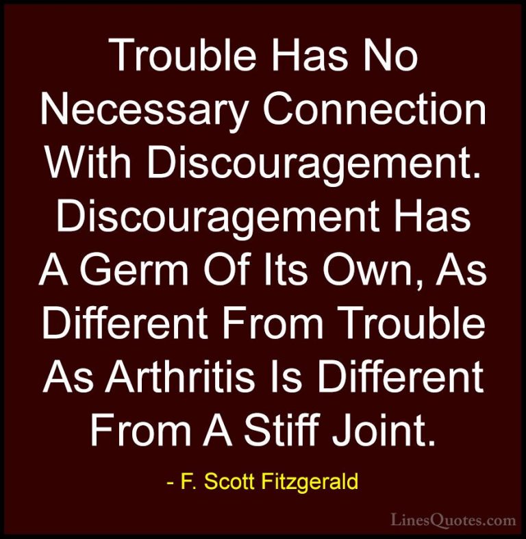 F. Scott Fitzgerald Quotes (46) - Trouble Has No Necessary Connec... - QuotesTrouble Has No Necessary Connection With Discouragement. Discouragement Has A Germ Of Its Own, As Different From Trouble As Arthritis Is Different From A Stiff Joint.
