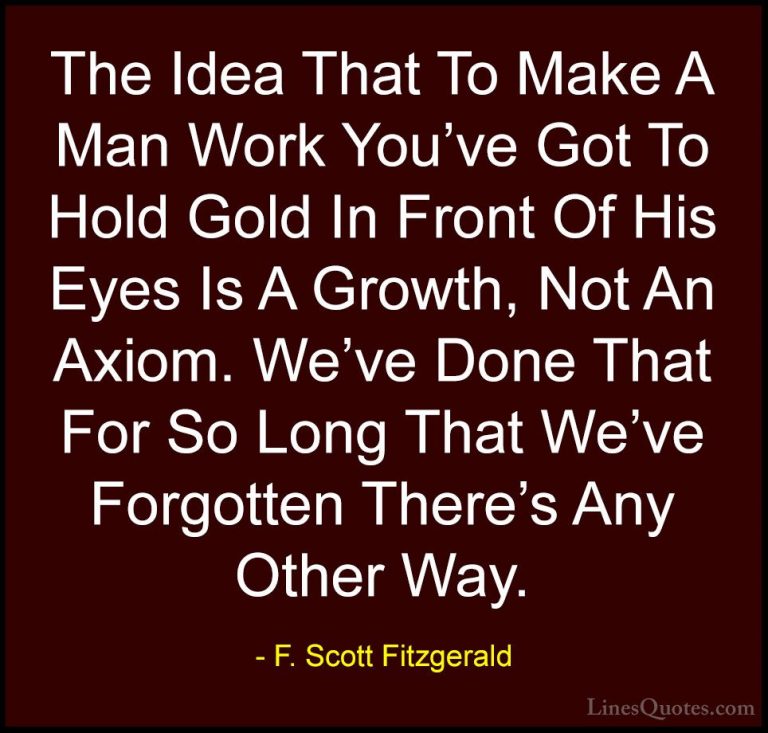 F. Scott Fitzgerald Quotes (47) - The Idea That To Make A Man Wor... - QuotesThe Idea That To Make A Man Work You've Got To Hold Gold In Front Of His Eyes Is A Growth, Not An Axiom. We've Done That For So Long That We've Forgotten There's Any Other Way.