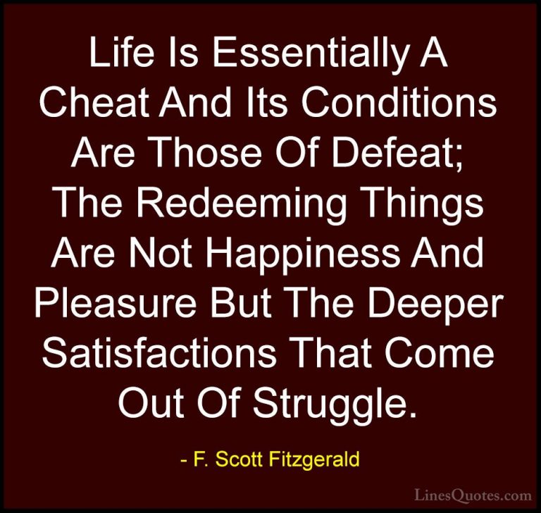 F. Scott Fitzgerald Quotes (6) - Life Is Essentially A Cheat And ... - QuotesLife Is Essentially A Cheat And Its Conditions Are Those Of Defeat; The Redeeming Things Are Not Happiness And Pleasure But The Deeper Satisfactions That Come Out Of Struggle.