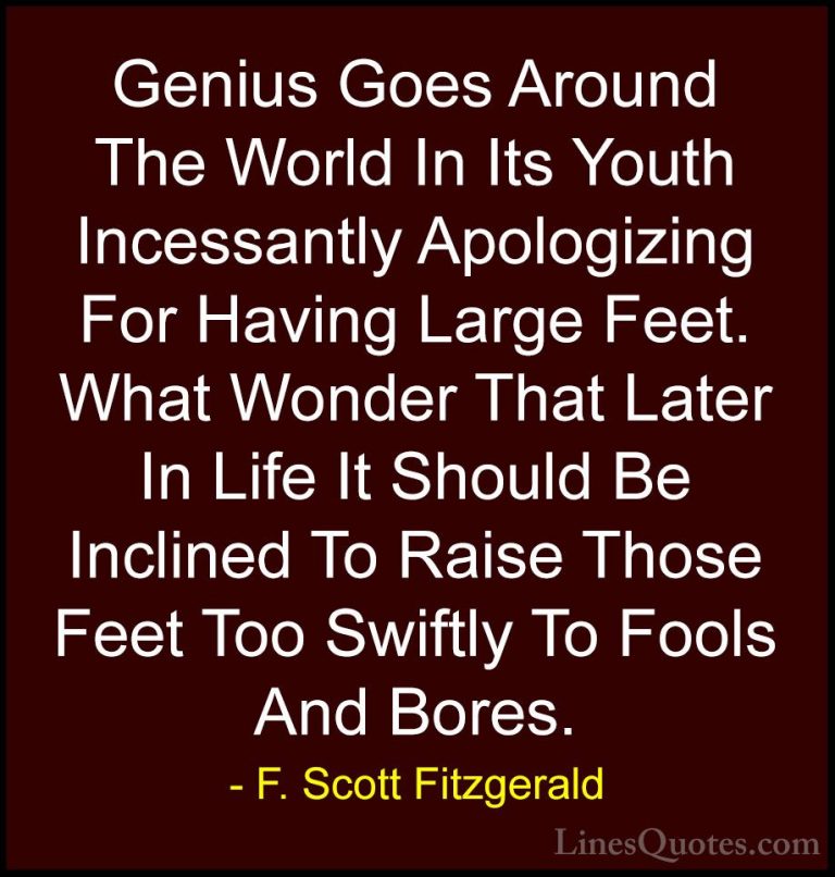 F. Scott Fitzgerald Quotes (61) - Genius Goes Around The World In... - QuotesGenius Goes Around The World In Its Youth Incessantly Apologizing For Having Large Feet. What Wonder That Later In Life It Should Be Inclined To Raise Those Feet Too Swiftly To Fools And Bores.