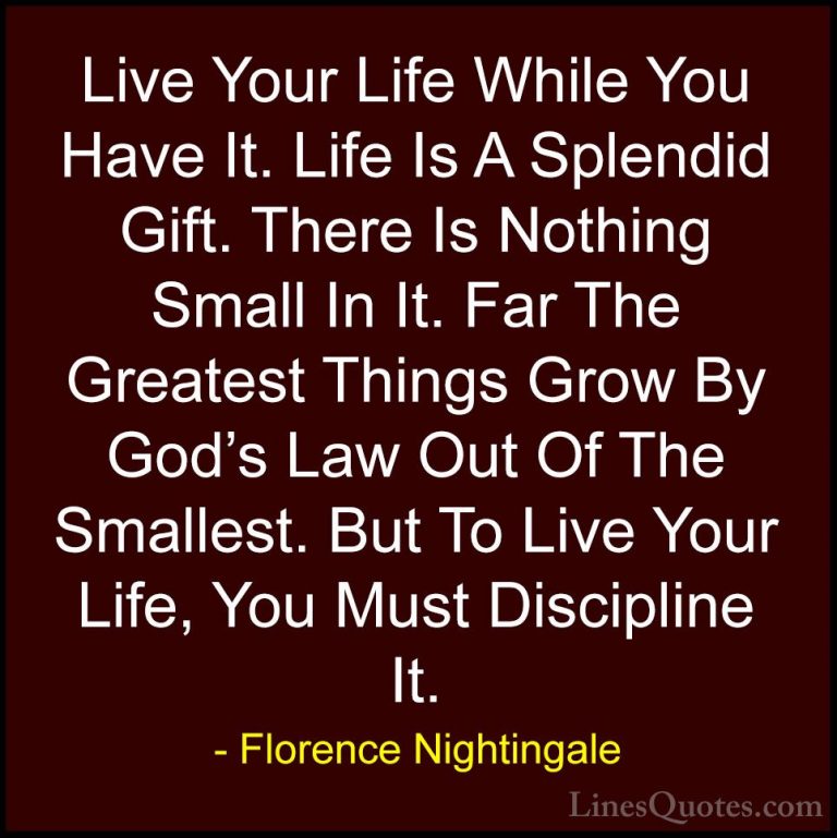 Florence Nightingale Quotes (11) - Live Your Life While You Have ... - QuotesLive Your Life While You Have It. Life Is A Splendid Gift. There Is Nothing Small In It. Far The Greatest Things Grow By God's Law Out Of The Smallest. But To Live Your Life, You Must Discipline It.