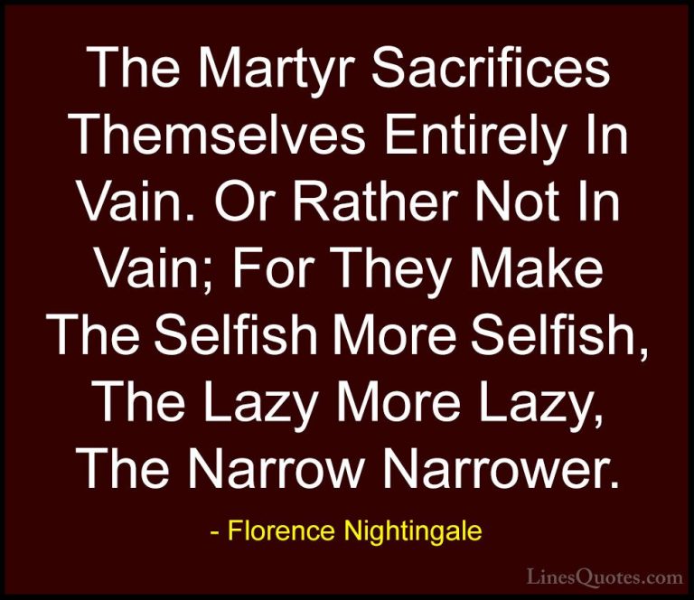 Florence Nightingale Quotes (12) - The Martyr Sacrifices Themselv... - QuotesThe Martyr Sacrifices Themselves Entirely In Vain. Or Rather Not In Vain; For They Make The Selfish More Selfish, The Lazy More Lazy, The Narrow Narrower.