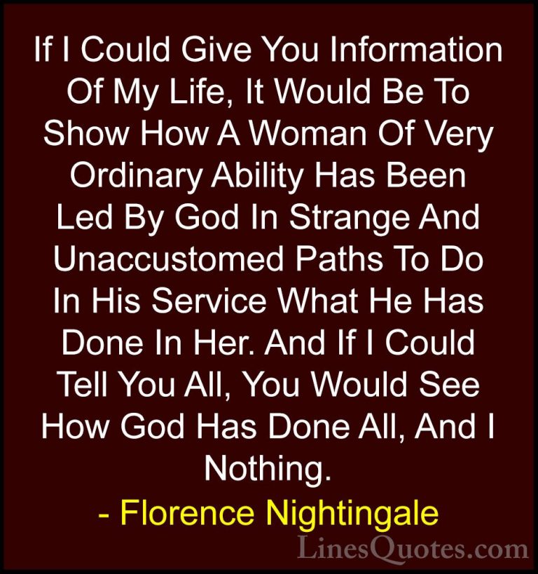 Florence Nightingale Quotes (2) - If I Could Give You Information... - QuotesIf I Could Give You Information Of My Life, It Would Be To Show How A Woman Of Very Ordinary Ability Has Been Led By God In Strange And Unaccustomed Paths To Do In His Service What He Has Done In Her. And If I Could Tell You All, You Would See How God Has Done All, And I Nothing.