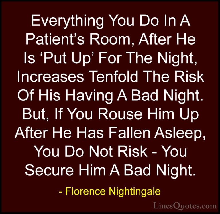 Florence Nightingale Quotes (20) - Everything You Do In A Patient... - QuotesEverything You Do In A Patient's Room, After He Is 'Put Up' For The Night, Increases Tenfold The Risk Of His Having A Bad Night. But, If You Rouse Him Up After He Has Fallen Asleep, You Do Not Risk - You Secure Him A Bad Night.