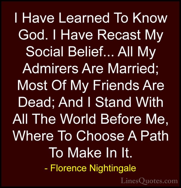 Florence Nightingale Quotes (22) - I Have Learned To Know God. I ... - QuotesI Have Learned To Know God. I Have Recast My Social Belief... All My Admirers Are Married; Most Of My Friends Are Dead; And I Stand With All The World Before Me, Where To Choose A Path To Make In It.