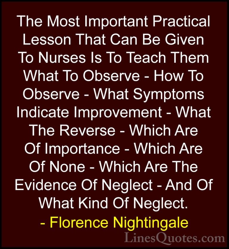 Florence Nightingale Quotes (26) - The Most Important Practical L... - QuotesThe Most Important Practical Lesson That Can Be Given To Nurses Is To Teach Them What To Observe - How To Observe - What Symptoms Indicate Improvement - What The Reverse - Which Are Of Importance - Which Are Of None - Which Are The Evidence Of Neglect - And Of What Kind Of Neglect.