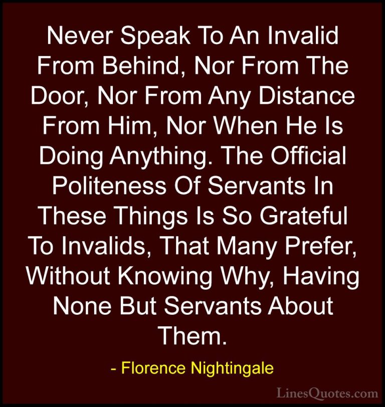 Florence Nightingale Quotes (28) - Never Speak To An Invalid From... - QuotesNever Speak To An Invalid From Behind, Nor From The Door, Nor From Any Distance From Him, Nor When He Is Doing Anything. The Official Politeness Of Servants In These Things Is So Grateful To Invalids, That Many Prefer, Without Knowing Why, Having None But Servants About Them.