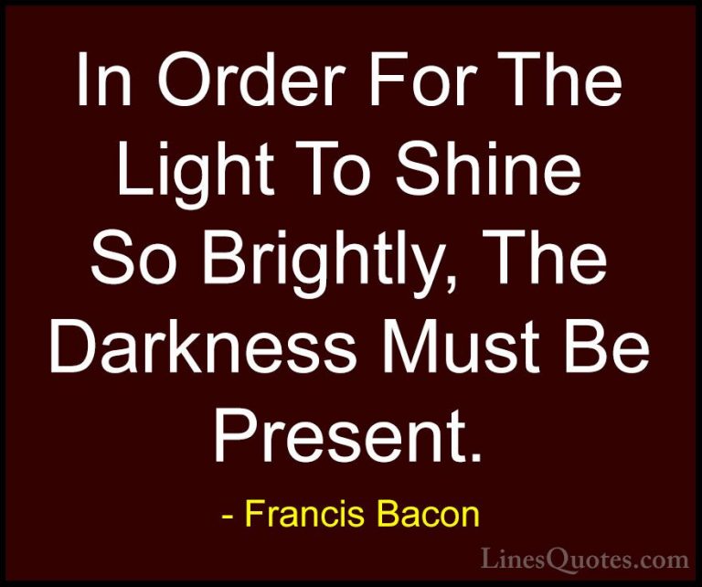 Francis Bacon Quotes (1) - In Order For The Light To Shine So Bri... - QuotesIn Order For The Light To Shine So Brightly, The Darkness Must Be Present.
