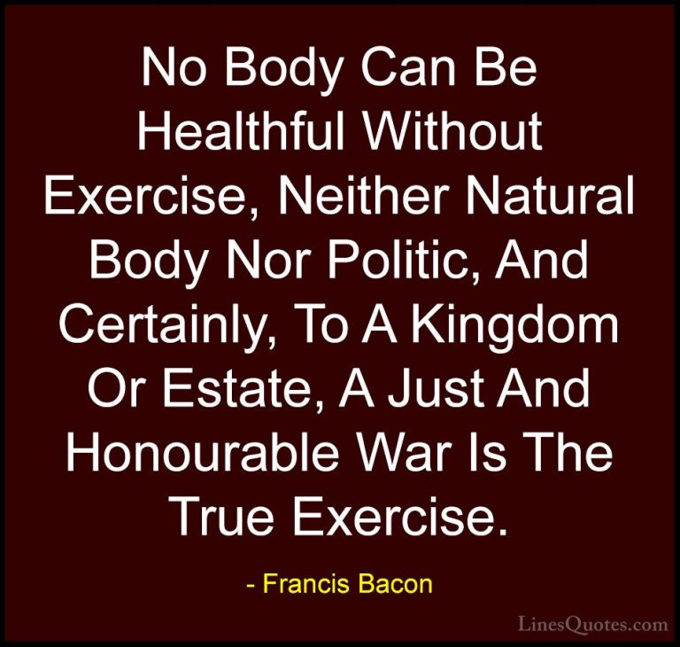 Francis Bacon Quotes (104) - No Body Can Be Healthful Without Exe... - QuotesNo Body Can Be Healthful Without Exercise, Neither Natural Body Nor Politic, And Certainly, To A Kingdom Or Estate, A Just And Honourable War Is The True Exercise.