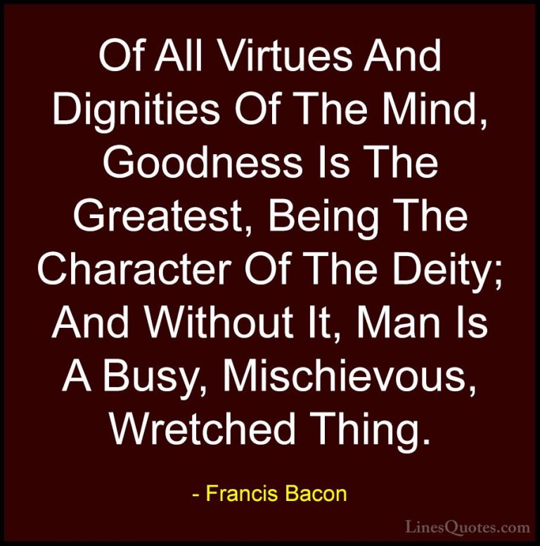 Francis Bacon Quotes (107) - Of All Virtues And Dignities Of The ... - QuotesOf All Virtues And Dignities Of The Mind, Goodness Is The Greatest, Being The Character Of The Deity; And Without It, Man Is A Busy, Mischievous, Wretched Thing.