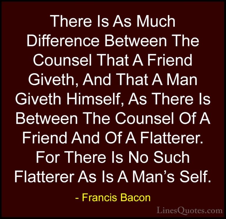 Francis Bacon Quotes (109) - There Is As Much Difference Between ... - QuotesThere Is As Much Difference Between The Counsel That A Friend Giveth, And That A Man Giveth Himself, As There Is Between The Counsel Of A Friend And Of A Flatterer. For There Is No Such Flatterer As Is A Man's Self.