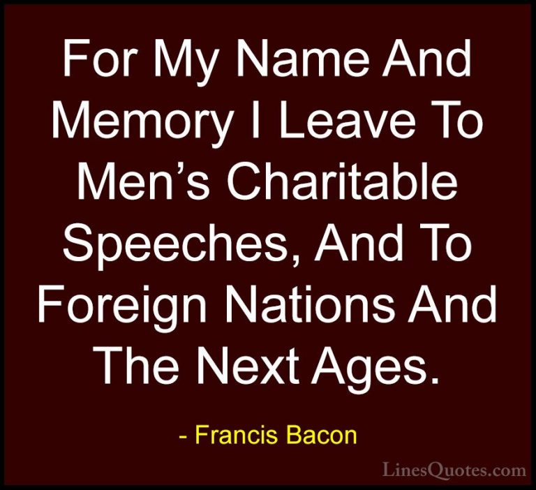 Francis Bacon Quotes (129) - For My Name And Memory I Leave To Me... - QuotesFor My Name And Memory I Leave To Men's Charitable Speeches, And To Foreign Nations And The Next Ages.