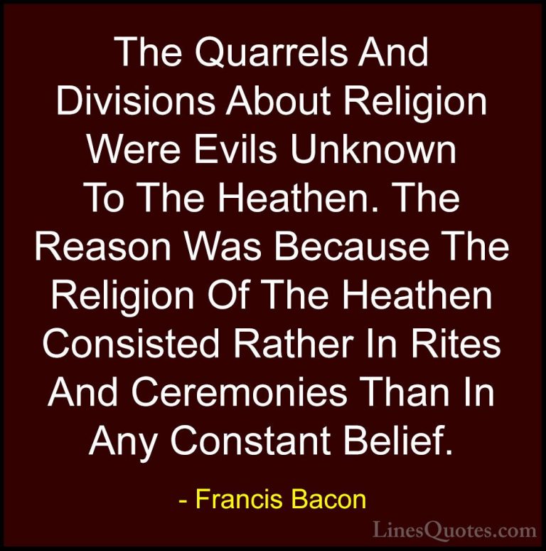 Francis Bacon Quotes (13) - The Quarrels And Divisions About Reli... - QuotesThe Quarrels And Divisions About Religion Were Evils Unknown To The Heathen. The Reason Was Because The Religion Of The Heathen Consisted Rather In Rites And Ceremonies Than In Any Constant Belief.