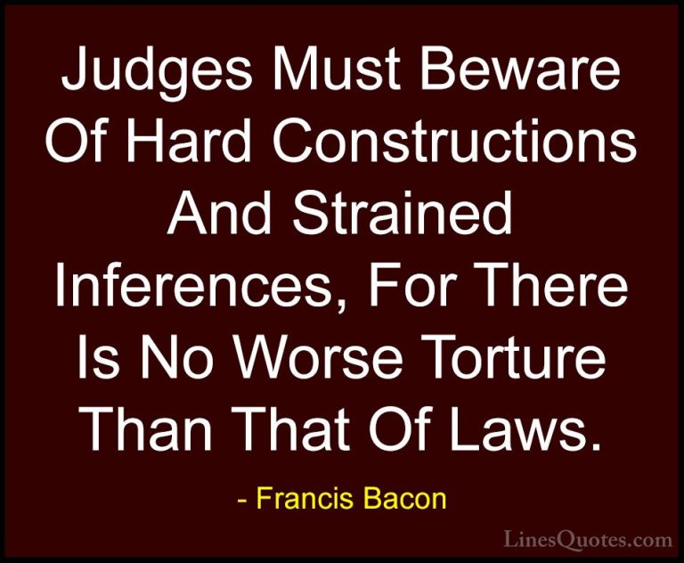 Francis Bacon Quotes (132) - Judges Must Beware Of Hard Construct... - QuotesJudges Must Beware Of Hard Constructions And Strained Inferences, For There Is No Worse Torture Than That Of Laws.