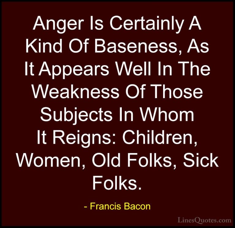 Francis Bacon Quotes (137) - Anger Is Certainly A Kind Of Basenes... - QuotesAnger Is Certainly A Kind Of Baseness, As It Appears Well In The Weakness Of Those Subjects In Whom It Reigns: Children, Women, Old Folks, Sick Folks.