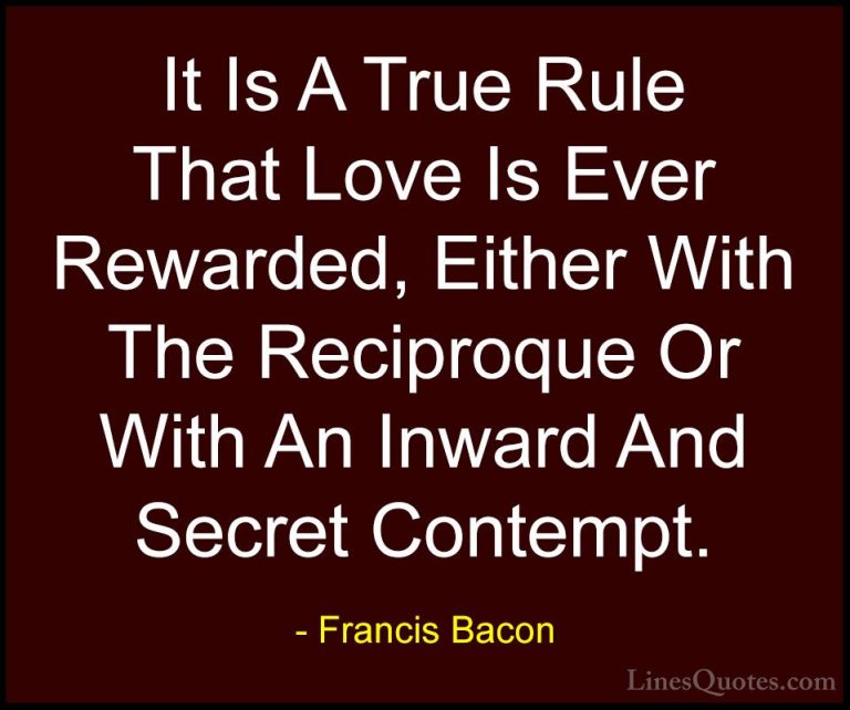 Francis Bacon Quotes (138) - It Is A True Rule That Love Is Ever ... - QuotesIt Is A True Rule That Love Is Ever Rewarded, Either With The Reciproque Or With An Inward And Secret Contempt.