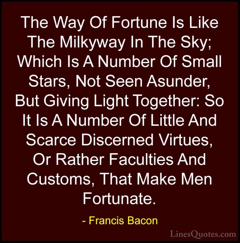 Francis Bacon Quotes (16) - The Way Of Fortune Is Like The Milkyw... - QuotesThe Way Of Fortune Is Like The Milkyway In The Sky; Which Is A Number Of Small Stars, Not Seen Asunder, But Giving Light Together: So It Is A Number Of Little And Scarce Discerned Virtues, Or Rather Faculties And Customs, That Make Men Fortunate.