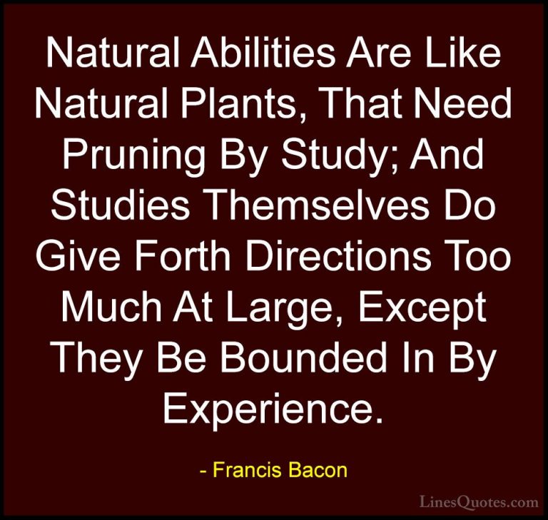 Francis Bacon Quotes (19) - Natural Abilities Are Like Natural Pl... - QuotesNatural Abilities Are Like Natural Plants, That Need Pruning By Study; And Studies Themselves Do Give Forth Directions Too Much At Large, Except They Be Bounded In By Experience.