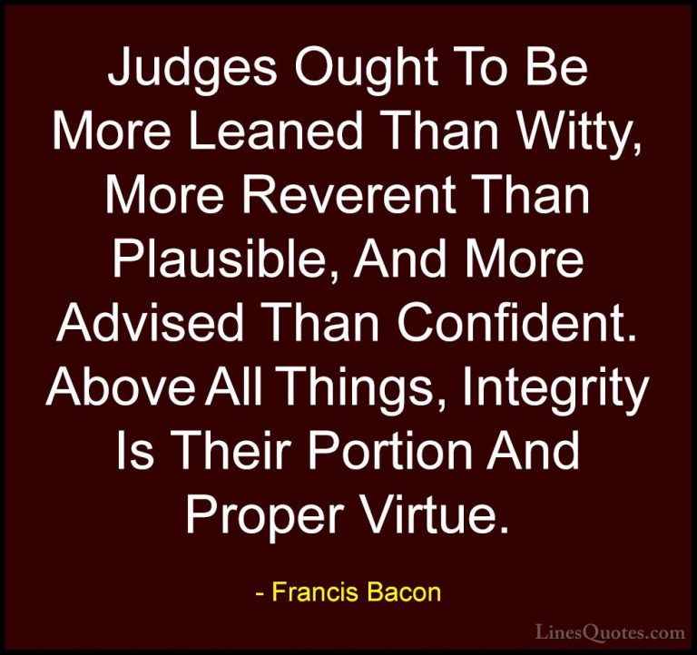 Francis Bacon Quotes (29) - Judges Ought To Be More Leaned Than W... - QuotesJudges Ought To Be More Leaned Than Witty, More Reverent Than Plausible, And More Advised Than Confident. Above All Things, Integrity Is Their Portion And Proper Virtue.